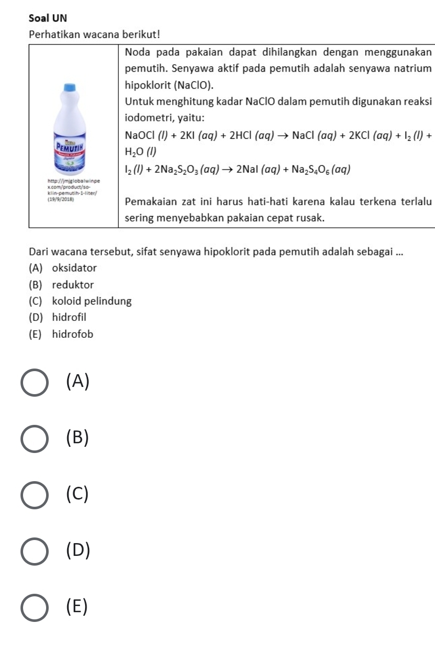 Soal UN
Perhatikan wacana berikut!
Noda pada pakaian dapat dihilangkan dengan menggunakan
pemutih. Senyawa aktif pada pemutih adalah senyawa natrium
hipoklorit (NaClO).
Untuk menghitung kadar NaClO dalam pemutih digunakan reaksi
iodometri, yaitu:
NaOCl(l)+2KI(aq)+2HCl(aq)to NaCl(aq)+2KCl(aq)+I_2(l)+
PemUTIN H_2O(l)
I_2(I)+2Na_2S_2O_3(aq)to 2NaI(aq)+Na_2S_4O_6(aq)
http://jmjglobalwinpe
x.com/product/sa-
klin-pemutih-1-liter/
(19/9/2018) Pemakaian zat ini harus hati-hati karena kalau terkena terlalu
sering menyebabkan pakaian cepat rusak.
Dari wacana tersebut, sifat senyawa hipoklorit pada pemutih adalah sebagai ...
(A) oksidator
(B) reduktor
(C) koloid pelindung
(D) hidrofil
(E) hidrofob
(A)
(B)
(C)
(D)
(E)