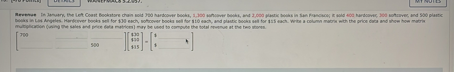 Revenue In January, the Left Coast Bookstore chain sold 700 hardcover books, 1,300 softcover books, and 2,000 plastic books in San Francisco; it sold 400 hardcover, 300 softcover, and 500 plastic 
books in Los Angeles. Hardcover books sell for $30 each, softcover books sell for $10 each, and plastic books sell for $15 each. Write a column matrix with the price data and show how matrix 
multiplication (using the sales and price data matrices) may be used to compute the total revenue at the two stores.
700
500 ]beginbmatrix $30 $10 $15endbmatrix =beginbmatrix $□  $□ endbmatrix