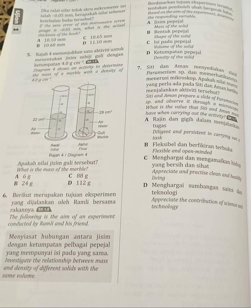 Berdasarkan tujuan eksperimen tersebut
lika ralat sifar tolok skru mikrometer ini
tentukan pemboleh ubah bergerak balas
ialah −0.05 mm, berapakah nilai sebenar
Based on the aim of the experiment, determin
a ketebalan buku tersebut? the responding variable.
If the zero error of this micrometre screw
gauge is -0.05 mm, what is the actual A Jisim pepejal Mass of the solid
thickness of the book? B Bentuk pepejal
A 10.10 mm C 10.65 mm Shape of the solid
D 11.10 mm
B 10.60 mm C Isi padu pepejal
5. Rajah 4 menunjukkan satu aktiviti untuk Volume of the solid
D Ketumpatan pepejal
menentukan jisim sebiji guli dengan Density of the solid
ketumpatan 4.0gcm^(-3) SK 1.6
Diagram 4 shows an activity to determine
the mass of a marble with a density of
7、Siti dan Aman menyediakan slaid
Paramesium sp. dan memerhatikannya
4.0gcm^(-3).
menerusi mikroskop. Apakah nilaí murní
yang perlu ada pada Siti dan Aman ketika
menjalankan aktiviti tersebut?
Siti and Aman prepare a slide of Paramecium
sp. and observe it through a microscope.
What is the value that Siti and Aman must
have when carrying out the activity? SK1.7
A Rajin dan gigih dalam menjalanka
tugas
Diligent and persistent in carrying out 
task
Awal Akhir B Fleksibel dan berfikiran terbuka
Initial Final Flexible and open-minded
Rajah 4 / Diagram 4
C Menghargai dan mengamalkan hidup
Apakah nilai jisim guli tersebut? yang bersih dan sihat
What is the mass of the marble?
Appreciate and practise clean and health
A 6 g C 88 g
living
B 24 g D 112 g
D Menghargai sumbangan sains dan
6. Berikut merupakan tujuan eksperimen
teknologi
Appreciate the contribution of science and
yang dijalankan oleh Ramli bersama technology
rakannya. skto
The following is the aim of an experiment
conducted by Ramli and his friend.
Menyiasat hubungan antara jisim
dengan ketumpatan pelbagai pepejal
yang mempunyai isi padu yang sama.
Investigate the relationship between mass
and density of different solids with the
same volume.