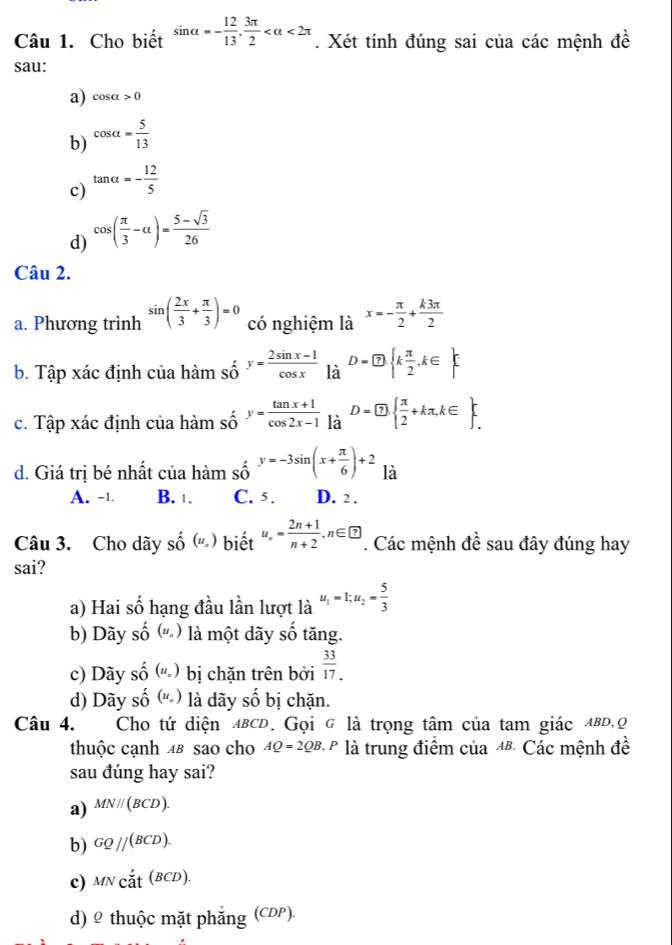 Cho biết sin alpha =- 12/13 , 3π /2  <2π. Xét tính đúng sai của các mệnh đề
sau:
a) cos alpha >0
b) cos alpha = 5/13 
c) tan alpha =- 12/5 
d) cos ( π /3 -alpha )= (5-sqrt(3))/26 
Câu 2.
a. Phương trình sin ( 2x/3 + π /3 )=0 có nghiệm là x=- π /2 + k3π /2 
b. Tập xác định của hamshat oy= (2sin x-1)/cos x  l2 D= enclosecircle7. k π /2 ,k∈ 
la
c. Tập xác định của hamso^ry= (tan x+1)/cos 2x-1  là D= enclosecircle7.  π /2 +kπ ,k∈  _.^r
d. Giá trị bé nhất của hàm shat 0endarray beginarrayr y=-3sin (x+ π /6 )+2 là
A. -1. B. 1. C. 5. D. 2 .
Câu 3. Cho dãy shat O(u_n) biết u_n= (2n+1)/n+2 ,n∈  enclosecircle?. Các mệnh đề sau đây đúng hay
sai?
a) Hai số hạng đầu lần lượt là u_1=1;u_2= 5/3 
b) Dãy số (u_n) là một dãy số tăng.
c) Dãy shat o(u_n) bị chặn trên bởi  33/17 .
d) Dãy shat o(u_n) là dãy swidehat O ố bị chặn.
Câu 4. Cho tứ diện ABCD. Gọi g là trọng tâm của tam giác ABD,Q
thuộc cạnh 4в sao cho AQ=2QB.P là trung điểm của 4& Các mệnh đề
sau đúng hay sai?
a) MNparallel (BCD).
b) GQparallel (BCD).
c) MNcdot at^((BCD).)
d) 2 thuộc mặt phẳng (CDP).