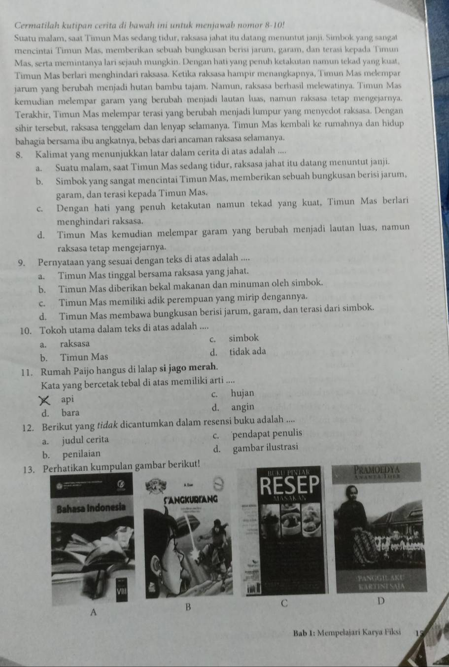 Cermatilah kutipan cerita di bawah ini untuk menjawab nomor 8-10!
Suatu malam, saat Timun Mas sedang tidur, raksasa jahat itu datang menuntut janji. Simbok yang sangat
mencintai Timun Mas, memberikan sebuah bungkusan berisi jarum, garam, dan terasi kepada Timun
Mas, serta memintanya lari sejauh mungkin. Dengan hati yang penuh ketakutan namun tekad yang kuat,
Timun Mas berlari menghindari raksasa. Ketika raksasa hampir menangkapnya, Timun Mas melempar
jarum yang berubah menjadi hutan bambu tajam. Namun, raksasa berhasil melewatinya. Timun Mas
kemudian melempar garam yang berubah menjadi lautan luas, namun raksasa tetap mengejarnya.
Terakhir, Timun Mas melempar terasi yang berubah menjadi lumpur yang menyedot raksasa. Dengan
sihir tersebut, raksasa tenggelam dan lenyap selamanya. Timun Mas kembali ke rumahnya dan hidup
bahagia bersama ibu angkatnya, bebas dari ancaman raksasa selamanya.
8. Kalimat yang menunjukkan latar dalam cerita di atas adalah ....
a. Suatu malam, saat Timun Mas sedang tidur, raksasa jahat itu datang menuntut janji.
b. Simbok yang sangat mencintai Timun Mas, memberikan sebuah bungkusan berisi jarum,
garam, dan terasi kepada Timun Mas.
c. Dengan hati yang penuh ketakutan namun tekad yang kuat, Timun Mas berlari
menghindari raksasa.
d. Timun Mas kemudian melempar garam yang berubah menjadi lautan luas, namun
raksasa tetap mengejarnya.
9. Pernyataan yang sesuai dengan teks di atas adalah ....
a. Timun Mas tinggal bersama raksasa yang jahat.
b. Timun Mas diberikan bekal makanan dan minuman oleh simbok.
c. Timun Mas memiliki adik perempuan yang mirip dengannya.
d. Timun Mas membawa bungkusan berisi jarum, garam, dan terasi dari simbok.
10. Tokoh utama dalam teks di atas adalah ....
a. raksasa c. simbok
b. Timun Mas d. tidak ada
11. Rumah Paijo hangus di lalap si jago merah.
Kata yang bercetak tebal di atas memiliki arti ....
× api c. hujan
d. bara d. angin
12. Berikut yang tidak dicantumkan dalam resensi buku adalah ....
a. judul cerita c. pendapat penulis
b. penilaian d. gambar ilustrasi
13. Perhatikan kumpulan gambar berikut!
C
A
B
D
Bab 1: Mempelajari Karya Fiksi 15