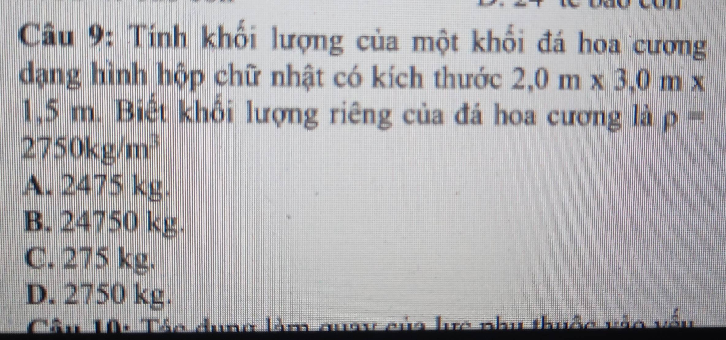 Tính khối lượng của một khối đá hoa cương
dạng hình hộp chữ nhật có kích thước 2,0m* 3,0m*
1,5 m. Biết khổi lượng riêng của đá hoa cương là rho =
2750kg/m^3
A. 2475 kg.
B. 24750 kg.
C. 275 kg.
D. 2750 kg.
Cầu 10: Tác dung làm quay của lực nhu thuộc —