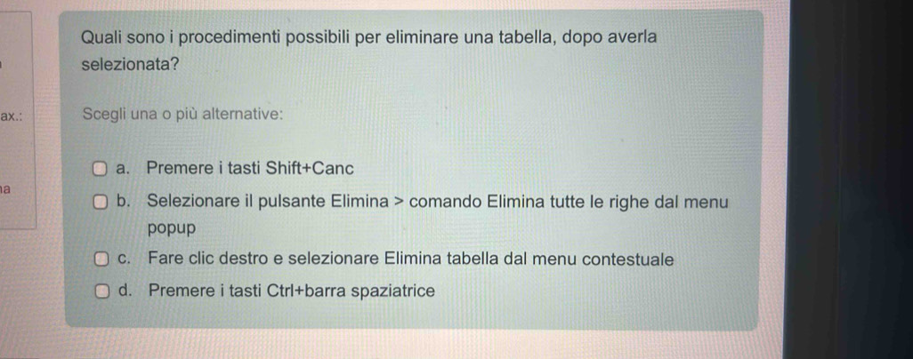 Quali sono i procedimenti possibili per eliminare una tabella, dopo averla
selezionata?
ax.: Scegli una o più alternative:
a. Premere i tasti Shift+Canc
a
b. Selezionare il pulsante Elimina > comando Elimina tutte le righe dal menu
popup
c. Fare clic destro e selezionare Elimina tabella dal menu contestuale
d. Premere i tasti Ctrl+barra spaziatrice