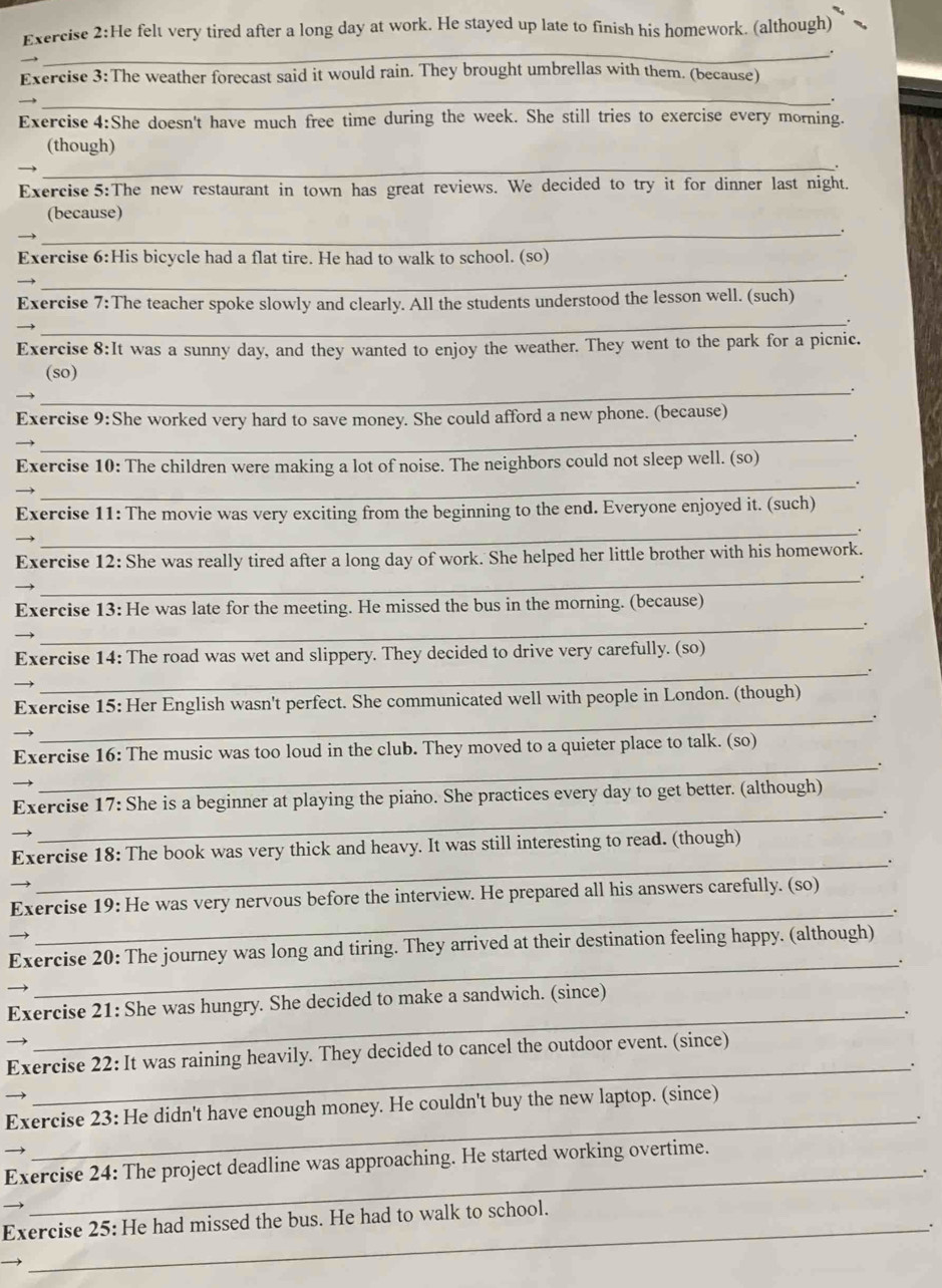 He felt very tired after a long day at work. He stayed up late to finish his homework. (although)
_.
I
Exercise 3:The weather forecast said it would rain. They brought umbrellas with them. (because)
_
Exercise 4:She doesn't have much free time during the week. She still tries to exercise every morning.
(though)
_
Exercise 5:The new restaurant in town has great reviews. We decided to try it for dinner last night.
(because)
_.
Exercise 6:His bicycle had a flat tire. He had to walk to school. (so)
_.
Exercise 7:The teacher spoke slowly and clearly. All the students understood the lesson well. (such)
_
Exercise 8:It was a sunny day, and they wanted to enjoy the weather. They went to the park for a picnic.
(so)
_.
Exercise 9:She worked very hard to save money. She could afford a new phone. (because)
_
Exercise 10: The children were making a lot of noise. The neighbors could not sleep well. (so)
_.
Exercise 11: The movie was very exciting from the beginning to the end. Everyone enjoyed it. (such)
_.
Exercise 12: She was really tired after a long day of work. She helped her little brother with his homework.
_
Exercise 13: He was late for the meeting. He missed the bus in the morning. (because)
_
Exercise 14: The road was wet and slippery. They decided to drive very carefully. (so)
_.
Exercise 15: Her English wasn't perfect. She communicated well with people in London. (though)
→
_
Exercise 16: The music was too loud in the club. They moved to a quieter place to talk. (so)
_.
Exercise 17: She is a beginner at playing the piano. She practices every day to get better. (although)
_.
→
Exercise 18: The book was very thick and heavy. It was still interesting to read. (though)
_.
Exercise 19: He was very nervous before the interview. He prepared all his answers carefully. (so)
→
_
Exercise 20: The journey was long and tiring. They arrived at their destination feeling happy. (although)
→ 
_
Exercise 21: She was hungry. She decided to make a sandwich. (since)
_.
Exercise 22: It was raining heavily. They decided to cancel the outdoor event. (since)
_.
→
_
Exercise 23: He didn't have enough money. He couldn't buy the new laptop. (since)
→
Exercise 24: The project deadline was approaching. He started working overtime.
_.
Exercise 25: He had missed the bus. He had to walk to school.
_.