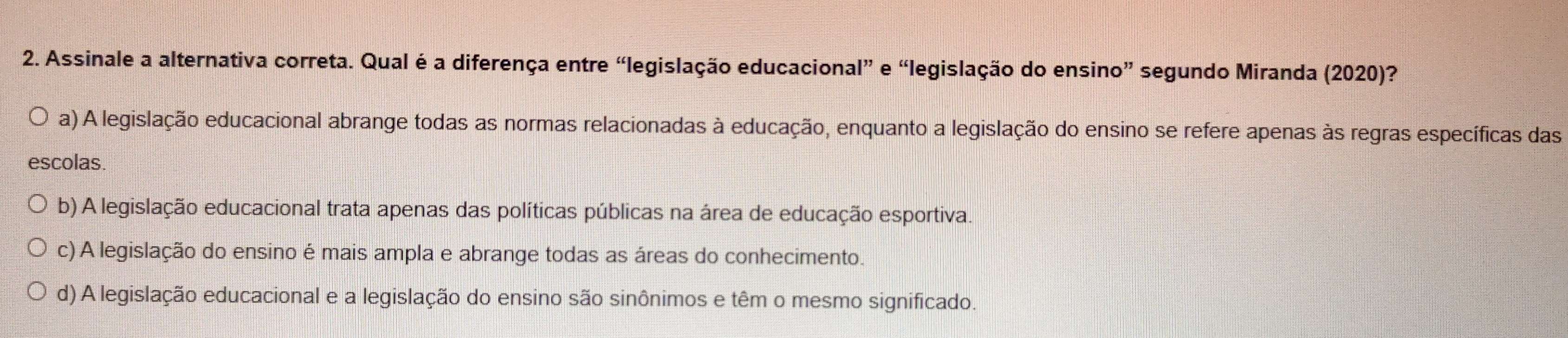 Assinale a alternativa correta. Qual é a diferença entre “legislação educacional” e “legislação do ensino” segundo Miranda (2020)?
a) A legislação educacional abrange todas as normas relacionadas à educação, enquanto a legislação do ensino se refere apenas às regras específicas das
escolas.
b) A legislação educacional trata apenas das políticas públicas na área de educação esportiva.
c) A legislação do ensino é mais ampla e abrange todas as áreas do conhecimento.
d) A legislação educacional e a legislação do ensino são sinônimos e têm o mesmo significado.