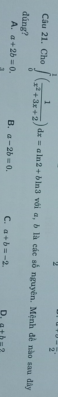 2^- 
Câu 21. Cho ∈tlimits _0^(1(frac 1)x^2+3x+2)dx=aln 2+bln 3 với α, b là các số nguyên. Mệnh đề nào sau đây
đúng?
B. a-2b=0.
A. a+2b=0. a+b=-2. 
3
C.
D. a+b=2