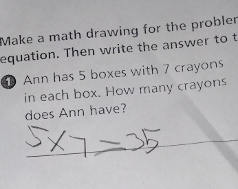 Make a math drawing for the probler 
equation. Then write the answer to t 
Ann has 5 boxes with 7 crayons 
in each box. How many crayons 
does Ann have?