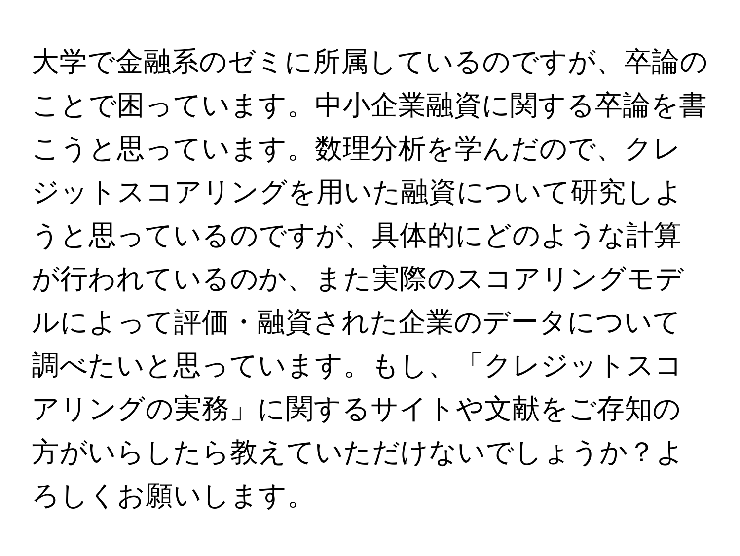 大学で金融系のゼミに所属しているのですが、卒論のことで困っています。中小企業融資に関する卒論を書こうと思っています。数理分析を学んだので、クレジットスコアリングを用いた融資について研究しようと思っているのですが、具体的にどのような計算が行われているのか、また実際のスコアリングモデルによって評価・融資された企業のデータについて調べたいと思っています。もし、「クレジットスコアリングの実務」に関するサイトや文献をご存知の方がいらしたら教えていただけないでしょうか？よろしくお願いします。