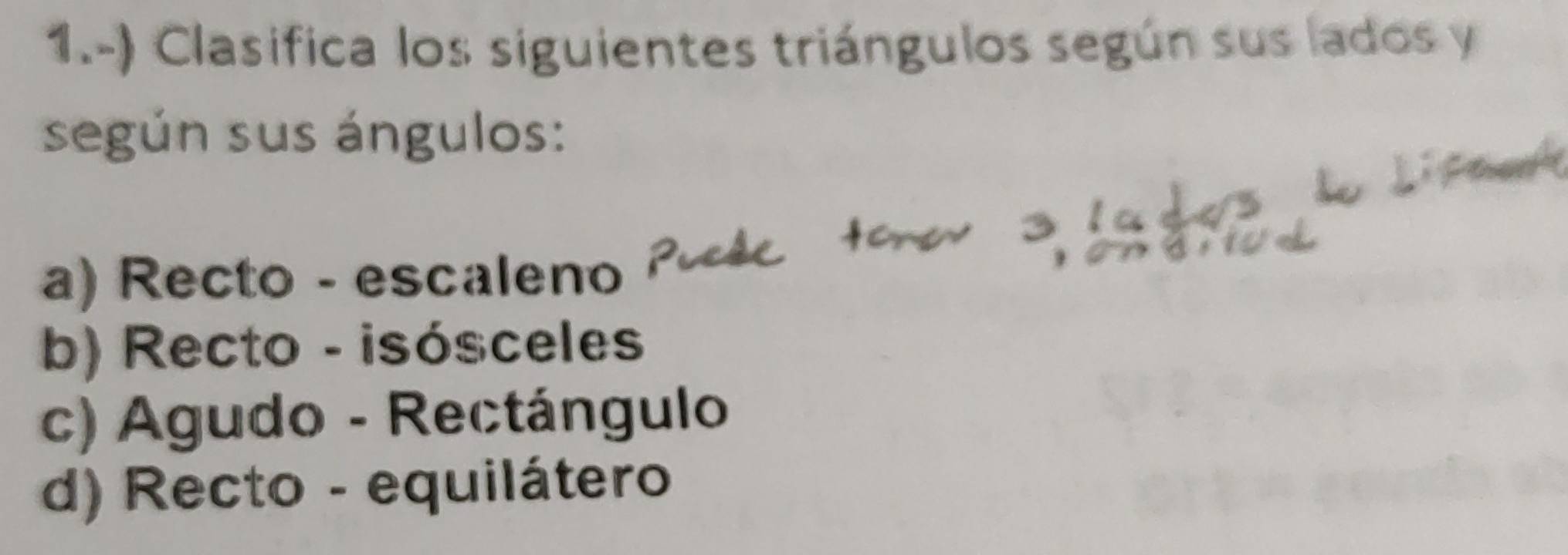 1.-) Clasifica los siguientes triángulos según sus lados y
según sus ángulos: 
a) Recto - escaleno 
b) Recto - isósceles 
c) Agudo - Rectángulo 
d) Recto - equilátero