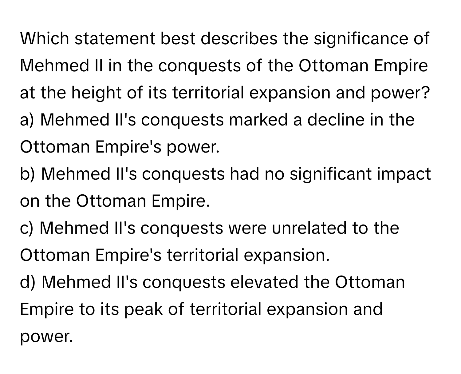 Which statement best describes the significance of Mehmed II in the conquests of the Ottoman Empire at the height of its territorial expansion and power?

a) Mehmed II's conquests marked a decline in the Ottoman Empire's power. 
b) Mehmed II's conquests had no significant impact on the Ottoman Empire. 
c) Mehmed II's conquests were unrelated to the Ottoman Empire's territorial expansion. 
d) Mehmed II's conquests elevated the Ottoman Empire to its peak of territorial expansion and power.