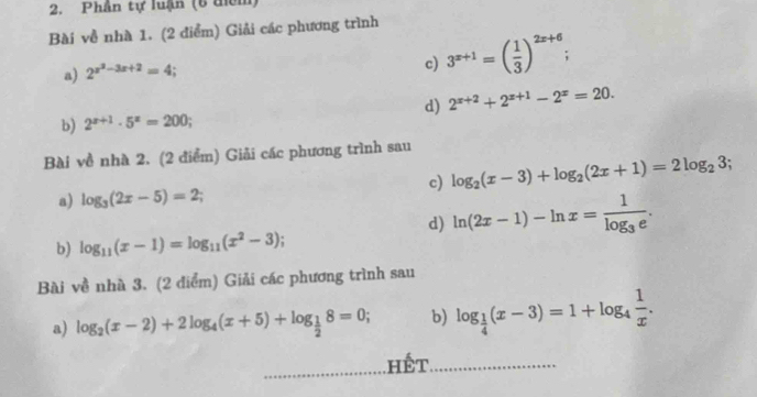 Phần tự luận (6 diêm) 
Bài về nhà 1. (2 điểm) Giải các phương trình 
a) 2^(x^2)-3x+2=4
c) 3^(x+1)=( 1/3 )^2x+6; 
d) 2^(x+2)+2^(x+1)-2^x=20. 
b) 2^(x+1)· 5^x=200; 
Bài về nhà 2. (2 điểm) Giải các phương trình sau 
c) log _2(x-3)+log _2(2x+1)=2log _23; 
a) log _3(2x-5)=2; 
d) ln (2x-1)-ln x=frac 1log _3e. 
b) log _11(x-1)=log _11(x^2-3); 
Bài về nhà 3. (2 điểm) Giải các phương trình sau 
a) log _2(x-2)+2log _4(x+5)+log _ 1/2 8=0; b) log _ 1/4 (x-3)=1+log _4 1/x . 
Hết