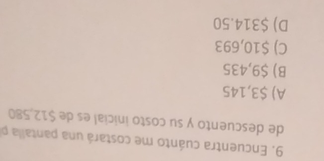 Encuentra cuánto me costará una pantalla p
de descuento y su costo inicial es de $12,580
A) $3,145
B) $9,435
C) $10,693
D) $314.50