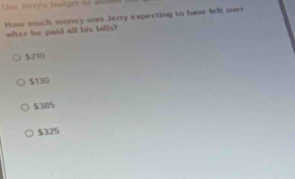 Use Jarry's bodget to ans e 
How much money was Jerry expecting to have left over
after he paid all his bills?
$210
$130
$385
$325
