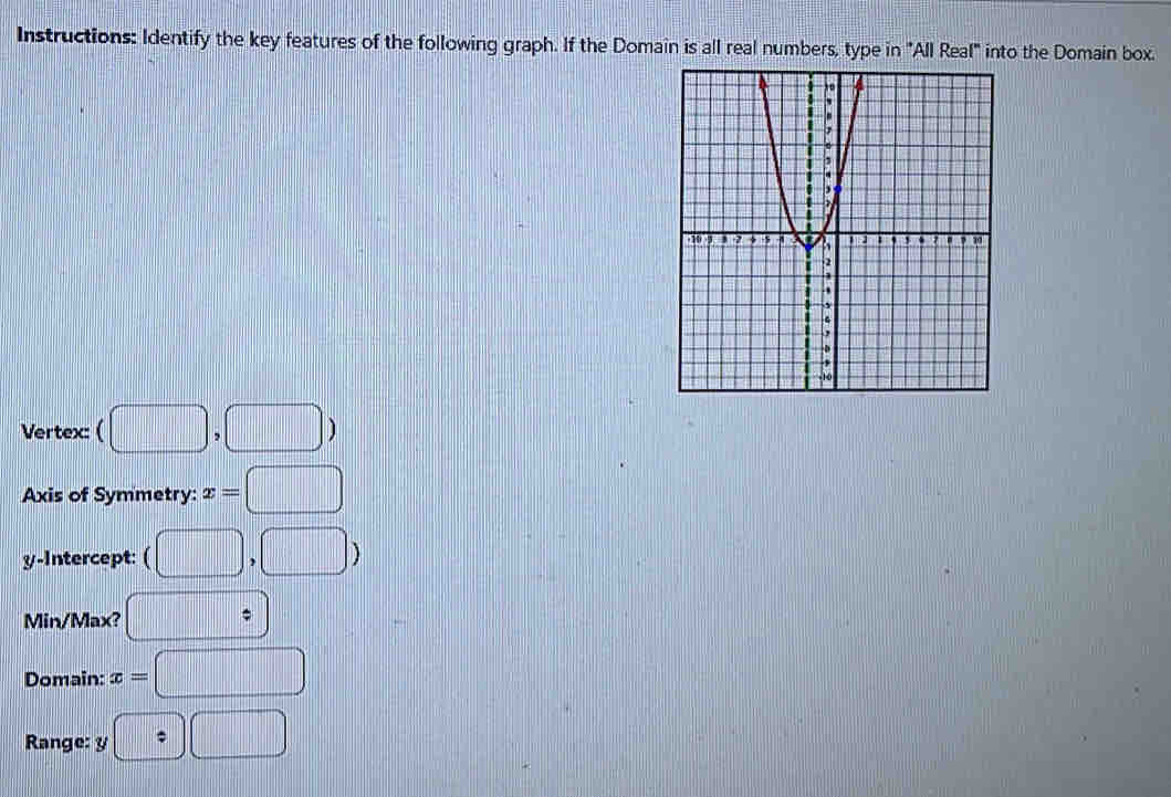 Instructions: Identify the key features of the following graph. If the Domain is all real numbers, type in "All Real" into the Domain box. 
Vertex: ( (□ ,□ )
Axis of Symmetry: x=□
y-Intercept: (□ ,□ )
Min/Max? □  
Domain: x=□
Range: y □ □