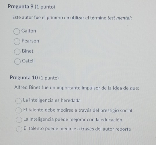 Pregunta 9 (1 punto)
Este autor fue el primero en utilizar el término test mental:
Galton
Pearson
Binet
Catell
Pregunta 10 (1 punto)
Alfred Binet fue un importante impulsor de la idea de que:
La inteligencia es heredada
El talento debe medirse a través del prestigio social
La inteligencia puede mejorar con la educación
El talento puede medirse a través del autor reporte