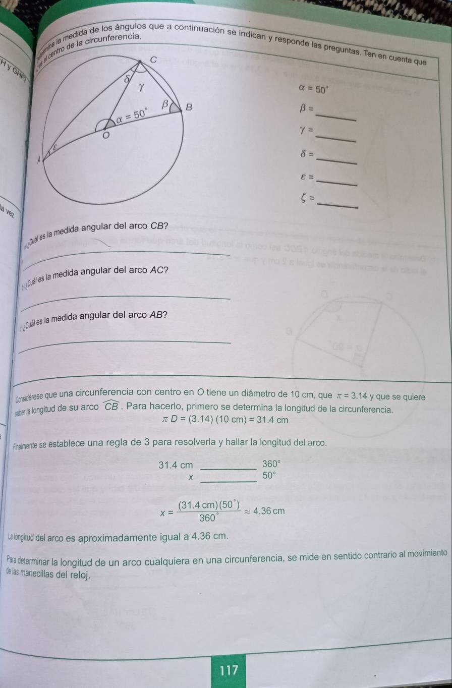 ro de la circunferencia
mna la medida de los ángulos que a continuación se índican y responde las preguntas. Ten en cuenta que
H y GHị
alpha =50°
_
beta =
_
gamma =
_
delta =
_ varepsilon =
xi =
_
a vez
_
¿Cuál es la medida angular del arco CB
_
_ ¿Cuál es la medida angular del arco AC?
::¿Cuál es la medida angular del arco AB?
_
Considérese que una circunferencia con centro en O tiene un diámetro de 10 cm, que π =3.14y y que se quiere
saber la longitud de su arco widehat CB. Para hacerlo, primero se determina la longitud de la circunferencia.
π D=(3.14)(10cm)=31.4cm
Finalmente se establece una regla de 3 para resolverla y hallar la longitud del arco.
31.4 cm _ 360°
_×
50°
x= ((31.4cm)(50°))/360° approx 4.36cm
La longitud del arco es aproximadamente igual a 4.36 cm.
Para determinar la longitud de un arco cualquiera en una circunferencia, se mide en sentido contrario al movimiento
de las manecillas del reloj.
117