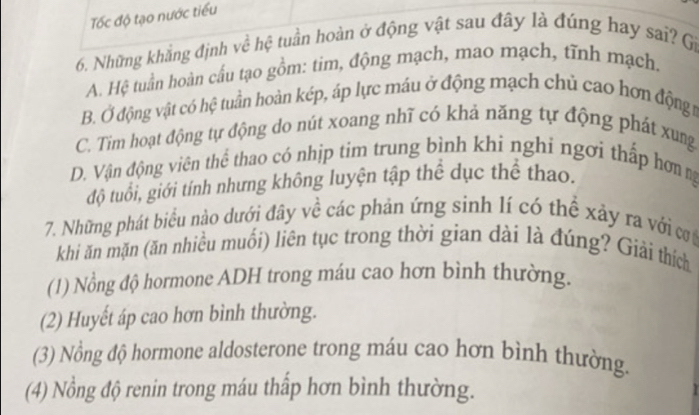 Tốc độ tạo nước tiểu
6. Những khẳng định về hệ tuần hoàn ở động vật sau đây là đúng hay sai? Gi
A. Hệ tuần hoàn cấu tạo gồm: tim, động mạch, mao mạch, tĩnh mạch.
B. Ở động vật có hệ tuần hoàn kép, áp lực máu ở động mạch chủ cao hơn động t
C. Tim hoạt động tự động do nút xoang nhĩ có khả năng tự động phát xung
D. Vận động viên thể thao có nhịp tim trung bình khi nghi ngơi thấp hơn ng
độ tuổi, giới tính nhưng không luyện tập thể dục thể thao.
7. Những phát biểu nào dưới đây về các phản ứng sinh lí có thể xảy ra với cơ
khi ăn mặn (ăn nhiều muối) liên tục trong thời gian dài là đúng? Giải thích
(1) Nồng độ hormone ADH trong máu cao hơn bình thường.
(2) Huyết áp cao hơn bình thường.
(3) Nồng độ hormone aldosterone trong máu cao hơn bình thường.
(4) Nồng độ renin trong máu thấp hơn bình thường.