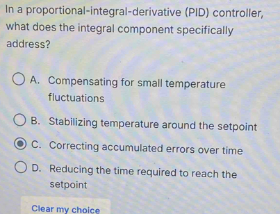 In a proportional-integral-derivative (PID) controller,
what does the integral component specifically
address?
A. Compensating for small temperature
fluctuations
B. Stabilizing temperature around the setpoint
C. Correcting accumulated errors over time
D. Reducing the time required to reach the
setpoint
Clear my choice