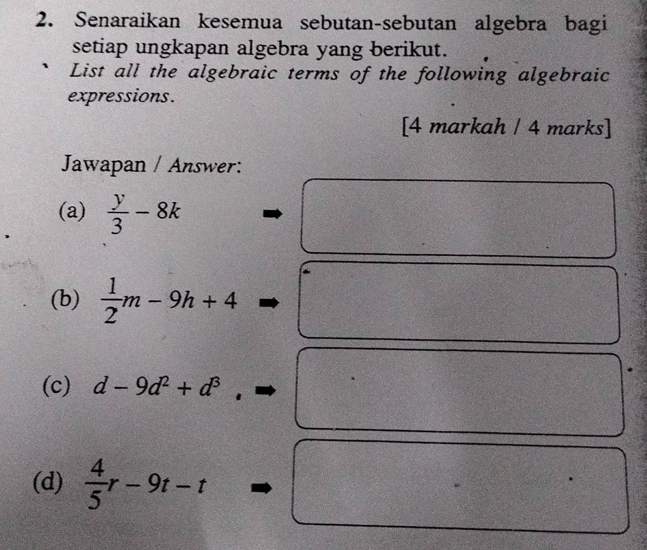 Senaraikan kesemua sebutan-sebutan algebra bagi 
setiap ungkapan algebra yang berikut. 
List all the algebraic terms of the following algebraic 
expressions. 
[4 markah / 4 marks] 
Jawapan / Answer: 
(a)  y/3 -8k
(b)  1/2 m-9h+4
(c) d-9d^2+d^3
(d)  4/5 r-9t-t