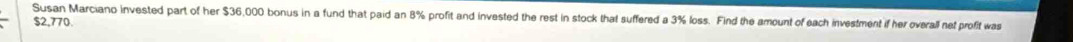 Susan Marciano invested part of her $36,000 bonus in a fund that paid an 8% profit and invested the rest in stock that suffered a 3% loss. Find the amount of each investment if her overall net profit was
$2,770.