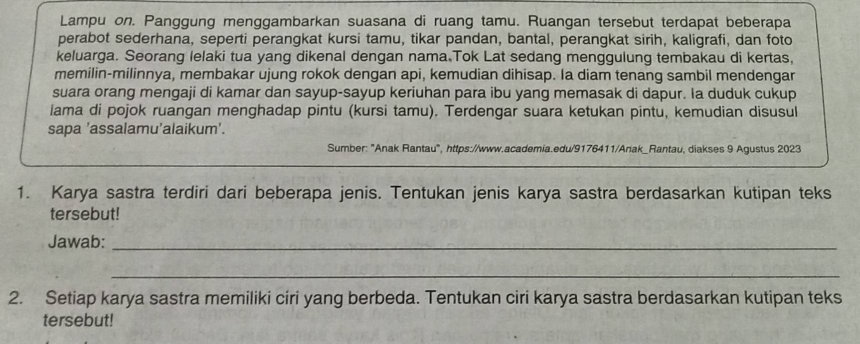 Lampu on. Panggung menggambarkan suasana di ruang tamu. Ruangan tersebut terdapat beberapa 
perabot sederhana, seperti perangkat kursi tamu, tikar pandan, bantal, perangkat sirih, kaligrafi, dan foto 
keluarga. Seorang lelaki tua yang dikenal dengan nama.Tok Lat sedang menggulung tembakau di kertas, 
memilin-milinnya, membakar ujung rokok dengan api, kemudian dihisap. Ia diam tenang sambil mendengar 
suara orang mengaji di kamar dan sayup-sayup keriuhan para ibu yang memasak di dapur. Ia duduk cukup 
lama di pojok ruangan menghadap pintu (kursi tamu). Terdengar suara ketukan pintu, kemudian disusul 
sapa ’assalamu’alaikum’. 
Sumber: "Anak Rantau", https://www.academia.edu/9176411/Anak_Rantau, diakses 9 Agustus 2023 
1. Karya sastra terdiri dari beberapa jenis. Tentukan jenis karya sastra berdasarkan kutipan teks 
tersebut! 
Jawab:_ 
_ 
2. Setiap karya sastra memiliki ciri yang berbeda. Tentukan ciri karya sastra berdasarkan kutipan teks 
tersebut!