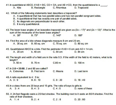 In quadrilateral ABCD, if AB=BC,CD=DA , and AB!= CD , then the quadrilateral is a
_
A. Kite B. Rectangle C. Rhombus D. Trape zoid
42. Which of the following statements best describes a trapezoid?
A. A quadrilateral that has two parallel sides and two non-parallel congruent sides.
B. A quadrilateral that has exactly one pair of parallel sides.
C. Its diagonals are perpendicular to each other.
D. It is any quadrilateral.
43. The lower base angles of an isosceles trapezoid are given as (3x-17)^circ  and (2x+13)^circ . What is the
sum of the measures of the lower base angles?
A. 30° B. 73° C. 146° D. 180°
44. Find the area of a kite whose diagonals measure 8 cm and 20 cm. D. 80 sq. cm
A. 35 sq. cm B. 65 sq. cm C. 70 sq. cm
45. Quadrilateral ABCD is a kite. Find the perimeter it AB=6cm and AD=14cm.
A. 20 cm b. 40 cm C. 64 cm D. 84 cm
46. The length and width of a field are in the ratio 5:3. If the width of the field is 42 meters, what is its
leng th ?
A. 50 m B. 70 m C.80 m D. 100 m
47. In 2:8=20:80 , 2 and 80 are called
A. Extre mes B. First term C. Means D. Last term
4 8. A ratio equivalent to 4:5 is:
A. 3:9 B. 8:10 C. 9:20 D. 18:49
49. In a class there are 20 boys and 15 girls. The ratio of boys to girls is:
A 3:4 B. 4:3 C. 4:5 D. none of these
50. A 24-foot flagpole casts a 20-foot shadow. The building next to it casts an 80-ft shadow. Find the
ratio of their shadows.
A 1:4 B. 2:4 C. 2:8 D. 20:80