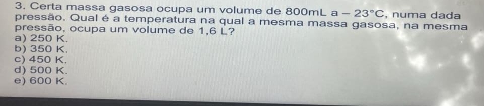 Certa massa gasosa ocupa um volume de 800mL a-23°C , numa dada
pressão. Qual é a temperatura na qual a mesma massa gasosa, na mesma
pressão, ocupa um volume de 1,6 L?
a) 250 K.
b) 350 K.
c) 450 K.
d) 500 K.
e) 600 K.