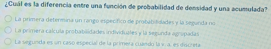 ¿Cuál es la diferencia entre una función de probabilidad de densidad y una acumulada?
La primera determina un rango específico de probabilidades y la segunda no
La primera calcula probabilidades individuales y la segunda agrupadas
La segunda es un caso especial de la primera cuando la v. a. es discreta