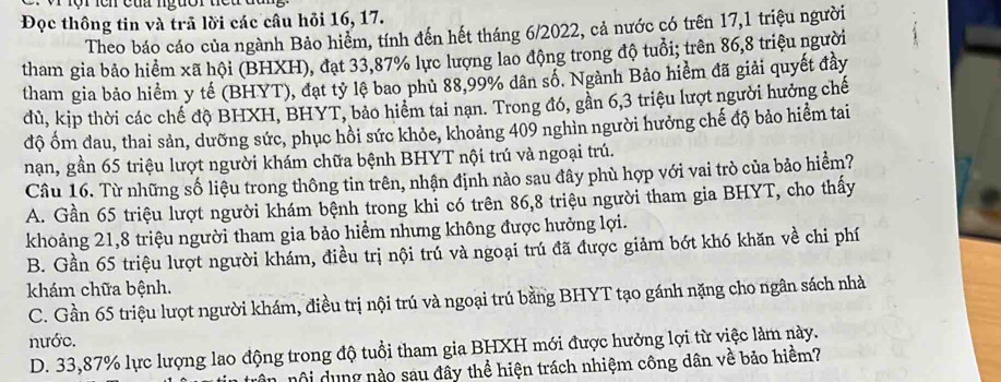 lộr ích của ngườr teu đa
Đọc thông tin và trã lời các cầu hỏi 16, 17.
Theo báo cáo của ngành Bảo hiểm, tính đến hết tháng 6/2022, cả nước có trên 17,1 triệu người
tham gia bảo hiểm xã hội (BHXH), đạt 33,87% lực lượng lao động trong độ tuổi; trên 86,8 triệu người
tham gia bảo hiểm y tế (BHYT), đạt tỷ lệ bao phủ 88,99% dân số. Ngành Bảo hiểm đã giải quyết đây
đủ, kịp thời các chế độ BHXH, BHYT, bảo hiểm tai nạn. Trong đó, gần 6,3 triệu lượt người hưởng chế
độ ốm đau, thai sản, dưỡng sức, phục hồi sức khỏe, khoảng 409 nghìn người hưởng chế độ bảo hiểm tai
nạn, gần 65 triệu lượt người khám chữa bệnh BHYT nội trú và ngoại trú.
Câu 16. Từ những số liệu trong thông tin trên, nhận định nào sau đây phù hợp với vai trò của bảo hiểm?
A. Gần 65 triệu lượt người khám bệnh trong khi có trên 86,8 triệu người tham gia BHYT, cho thấy
khoảng 21,8 triệu người tham gia bảo hiểm nhưng không được hưởng lợi.
B. Gần 65 triệu lượt người khám, điều trị nội trú và ngoại trú đã được giảm bớt khó khăn về chi phí
khám chữa bệnh.
C. Gần 65 triệu lượt người khám, điều trị nội trú và ngoại trú bằng BHYT tạo gánh nặng cho ngân sách nhà
nước.
D. 33,87% lực lượng lao động trong độ tuổi tham gia BHXH mới được hưởng lợi từ việc làm này.
in nội dụng nào sau đây thể hiện trách nhiệm công dân về bảo hiểm?