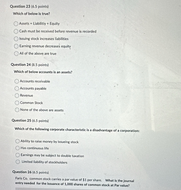 Which of below is true?
Assets = Liabilitiy + Equity
Cash must be received before revenue is recorded
Issuing stock increases liabilities
Earning revenue decreases equity
All of the above are true
Question 24 (8.5 points)
Which of below accounts is an assets?
Accounts receivable
Accounts payable
Revenue
Common Stock
None of the above are assets
Question 25 (6.5 points)
Which of the following corporate characteristic is a disadvantage of a corporation:
Ability to raise money by issueing stock
Has continuous life
Earnings may be subject to double taxation
Limited liability of stockholders
Question 26 (6.5 points)
Faris Co. common stock carries a par value of $1 per share. What is the journal
entry needed for the issuance of 1,000 shares of common stock at Par value?