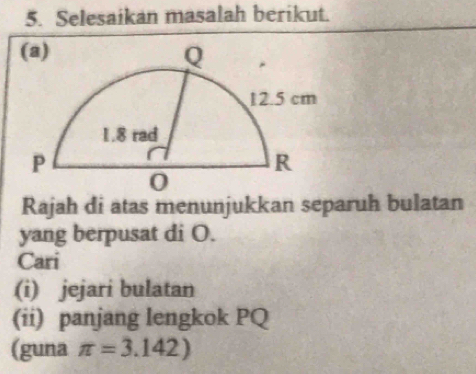 Selesaikan masalah berikut. 
Rajah di atas menunjukkan separuh bulatan 
yang berpusat di O. 
Cari 
(i) jejari bulatan 
(ii) panjang lengkok PQ
(guna π =3.142)