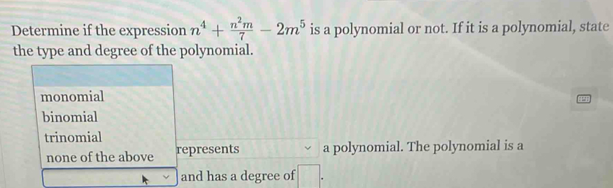 Determine if the expression n^4+ n^2m/7 -2m^5 is a polynomial or not. If it is a polynomial, state
the type and degree of the polynomial.
monomial
binomial
trinomial
none of the above represents a polynomial. The polynomial is a
and has a degree of