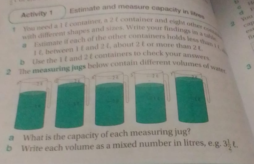 Activity 1 Estimate and measure capacity in litres
You 
B cap 
* You need a 1 £ container, a 2 £ container and eight other con 
with different shapes and sizes. Write your findings in a table es 
β 
a Estimate if each of the other containers holds less than 10
1 & between 1 & and 2 l, about 2 l or more than 2 &
b Use the 1 and 2 t containers to check your answers. 
2 The measuring jugs below contain different volumes of ater. 3
A 
2 1 - 2 e s 2 c 
a What is the capacity of each measuring jug? 
b Write each volume as a mixed number in litres, e.g. 3 1/2 ell.