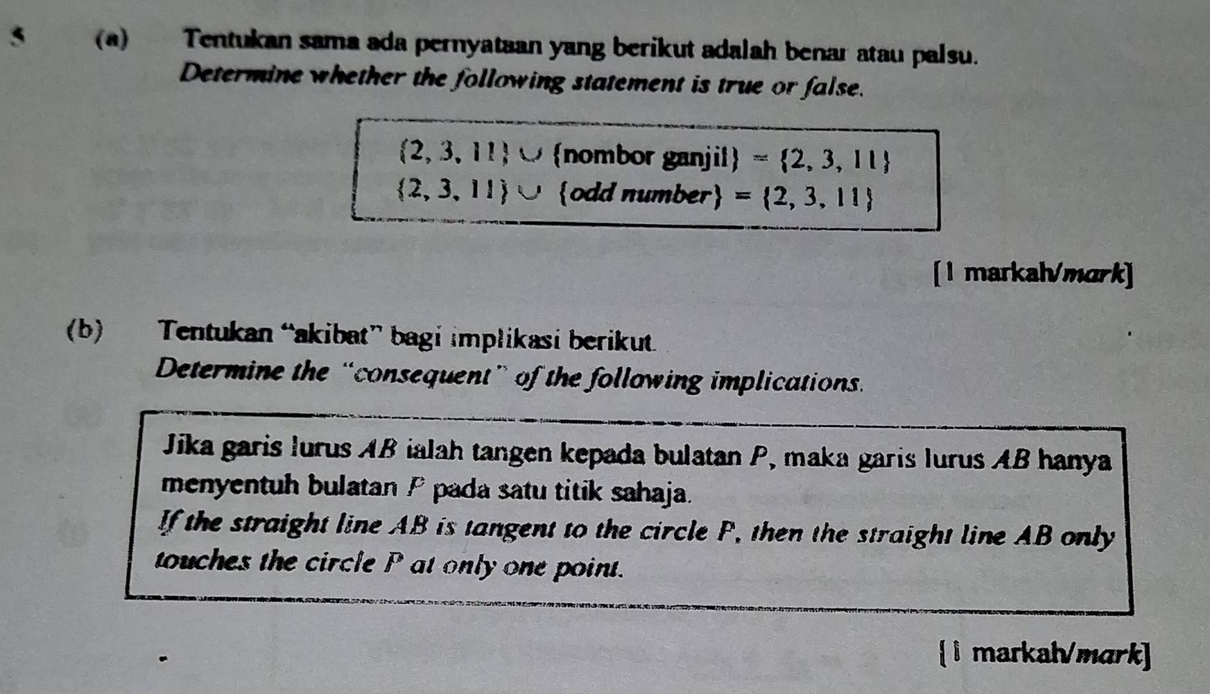 Tentukan sama ada pernyataan yang berikut adalah benar atau palsu. 
Determine whether the following statement is true or false.
 2,3,11 ∪ nombor ganjil = 2,3,11
 2,3,11 ∪ odd number = 2,3,11
[1 markah/mark] 
(b) Tentukan “akibat” bagi implikasi berikut 
Determine the “consequent” of the following implications. 
Jika garis lurus AB ialah tangen kepada bulatan P, maka garis lurus AB hanya 
menyentuh bulatan P pada satu titik sahaja. 
If the straight line AB is tangent to the circle P, then the straight line AB only 
touches the circle P at only one point. 
 1 markah/mark]