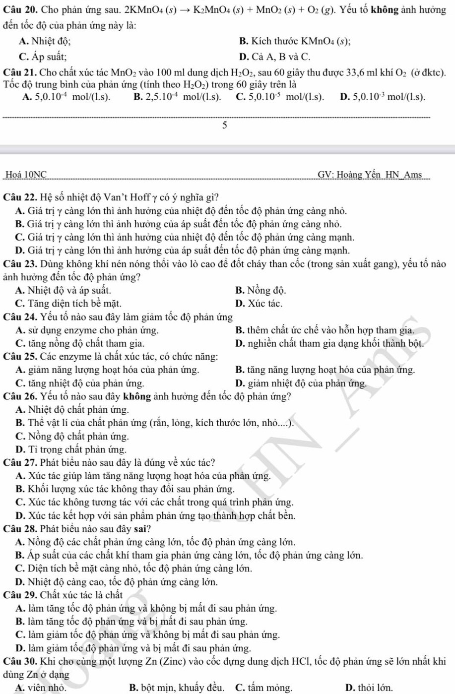 Cho phản ứng sau. 2K 2KMnO_4(s)to K_2MnO_4(s)+MnO_2(s)+O_2(g). Yếu tố không ảnh hưởng
đến tốc độ của phản ứng này là:
A. Nhiệt độ; B. Kích thước KMnO_4(s);
C. Áp suất; D. ( CaA,BvaC
Câu 21. Cho chất xúc tác MnO_2 vào 100 ml dung dịch H_2O_2, , sau 60 giây thu được 33,6 ml khí O_2 (ở đktc).
Tốc độ trung bình của phản ứng (tính theo H_2O_2) trong 60 giây trên là
A. 5,0.10^(-4) n _101/(1.s). B. 2,5.10^(-4) mol/(l.s). C. 5,0.10^(-5) mo 1/(1.s). D. 5,0.10^(-3) mol/(l.s).
5
Hoá 10NC GV: Hoàng Yến HN Ams
Câu 22. Hệ số nhiệt độ Van't Hoff γ có ý nghĩa gì?
A. Giá trị γ càng lớn thì ảnh hưởng của nhiệt độ đến tốc độ phản ứng càng nhỏ.
B. Giá trị γ càng lớn thì ảnh hưởng của áp suất đến tốc độ phản ứng càng nhỏ.
C. Giá trị γ cảng lớn thì ảnh hưởng của nhiệt độ đến tốc độ phản ứng cảng mạnh.
D. Giá trị γ cảng lớn thì ảnh hưởng của áp suất đến tốc độ phản ứng cảng mạnh.
Câu 23. Dùng không khí nén nóng thối vào lò cao để đốt cháy than cốc (trong sản xuất gang), yếu tố nào
ảnh hưởng đến tốc độ phản ứng?
A. Nhiệt độ và áp suất. B. Nồng độ.
C. Tăng diện tích bề mặt. D. Xúc tác.
Câu 24. Yếu tố nào sau đây làm giảm tốc độ phản ứng
A. sử dụng enzyme cho phản ứng. B. thêm chất ức chế vào hỗn hợp tham gia.
C. tăng nồng độ chất tham gia. D. nghiền chất tham gia dạng khối thành bột.
Câu 25. Các enzyme là chất xúc tác, có chức năng:
A. giảm năng lượng hoạt hóa của phản ứng. B. tăng năng lượng hoạt hóa của phản ứng.
C. tăng nhiệt độ của phản ứng. D. giảm nhiệt độ của phản ứng.
Câu 26. Yếu tố nào sau đây không ảnh hưởng đến tốc độ phản ứng?
A. Nhiệt độ chất phản ứng.
B. Thể vật lí của chất phản ứng (rắn, lỏng, kích thước lớn, nhỏ....).
C. Nồng độ chất phản ứng.
D. Ti trọng chất phản ứng.
Câu 27. Phát biểu nào sau đây là đúng về xúc tác?
A. Xúc tác giúp làm tăng năng lượng hoạt hóa của phản ứng.
B. Khối lượng xúc tác không thay đổi sau phản ứng.
C. Xúc tác không tương tác với các chất trong quá trình phản ứng.
D. Xúc tác kết hợp với sản phẩm phản ứng tạo thành hợp chất bền.
Câu 28. Phát biểu nào sau đây sai?
A. Nồng độ các chất phản ứng càng lớn, tốc độ phản ứng càng lớn.
B. Áp suất của các chất khí tham gia phản ứng càng lớn, tốc độ phản ứng càng lớn.
C. Diện tích bề mặt càng nhỏ, tốc độ phản ứng càng lớn.
D. Nhiệt độ càng cao, tốc độ phản ứng càng lớn.
Câu 29. Chất xúc tác là chất
A. làm tăng tốc độ phản ứng và không bị mất đi sau phản ứng.
B. làm tăng tốc độ phản ứng và bị mất đi sau phản ứng.
C. làm giảm tốc độ phản ứng và không bị mất đi sau phản ứng.
D. làm giảm tốc độ phản ứng và bị mất đi sau phản ứng.
Câu 30. Khi cho cùng một lượng Zn (Zinc) vào cốc đựng dung dịch HCl, tốc độ phản ứng sẽ lớn nhất khi
dùng Zn ở dạng
A. viên nhỏ. B. bột mịn, khuấy đều. C. tấm mỏng. D. thỏi lớn.