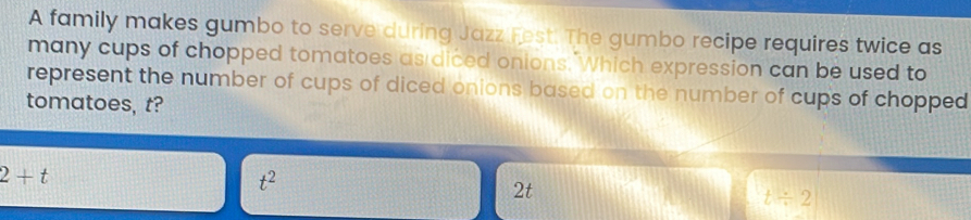 A family makes gumbo to serve during Jazz Fest. The gumbo recipe requires twice as
many cups of chopped tomatoes as diced onions. Which expression can be used to
represent the number of cups of diced onions based on the number of cups of chopped 
tomatoes, t?
2+t
t^2
2t
t/ 2