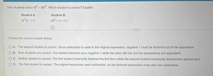 Two students factor 8r^4-88t^3. Which student is correct? Explain.
Student A Student B
8t^3(t-11) -8t^3(-t+11)
Choose the correct answer below.
A. The second student is correct. Since subtraction is used in the original expression, negative 1 must be factored out of the expression.
B. Both students are correct. One student factored out a negative 1 while the other did not, but the expressions are equivalent.
C. Neither student is correct. The first student incorrectly factored the first term while the second student incorrectly factored the second term.
D. The first student is correct. The original expression uses subtraction, so the factored expression must also use subtraction.