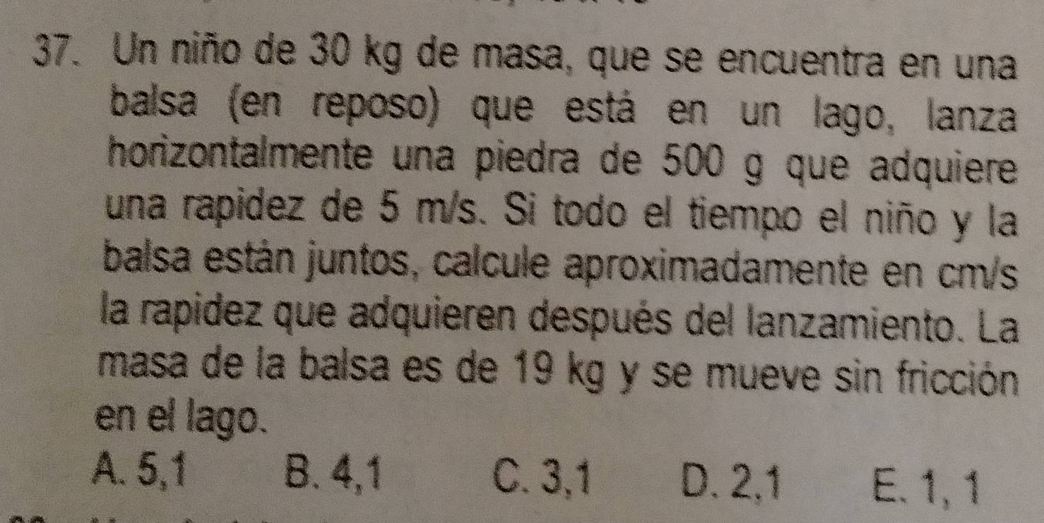 Un niño de 30 kg de masa, que se encuentra en una
balsa (en reposo) que está en un lago, lanza
horizontalmente una piedra de 500 g que adquiere
una rapidez de 5 m/s. Si todo el tiempo el niño y la
balsa están juntos, calcule aproximadamente en cm/s
la rapidez que adquieren después del lanzamiento. La
masa de la balsa es de 19 kg y se mueve sin fricción
en el lago.
A. 5,1 B. 4,1 C. 3, 1 D. 2,1
E. 1, 1