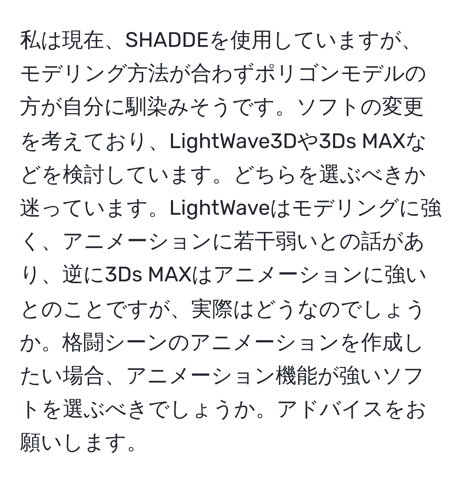 私は現在、SHADDEを使用していますが、モデリング方法が合わずポリゴンモデルの方が自分に馴染みそうです。ソフトの変更を考えており、LightWave3Dや3Ds MAXなどを検討しています。どちらを選ぶべきか迷っています。LightWaveはモデリングに強く、アニメーションに若干弱いとの話があり、逆に3Ds MAXはアニメーションに強いとのことですが、実際はどうなのでしょうか。格闘シーンのアニメーションを作成したい場合、アニメーション機能が強いソフトを選ぶべきでしょうか。アドバイスをお願いします。