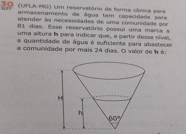 30 (UFLA-MG) Um reservatório de forma cônica para
3LP7 armazenamento de água tem capacidade para
atender às necessidades de uma comunidade por
81 dias. Esse reservatório possui uma marca a
uma altura h para indicar que, a partir desse nível,
a quantidade de água é suficiente para abastecer
a comunidade por mais 24 dias. O valor de h é: