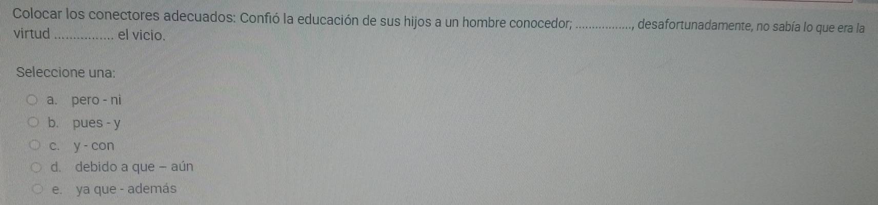 Colocar los conectores adecuados: Confió la educación de sus hijos a un hombre conocedor; _desafortunadamente, no sabía lo que era la
virtud _el vicio.
Seleccione una:
a. pero - ni
b. pues - y
c. y - con
d. debido a que - aún
e. ya que - además