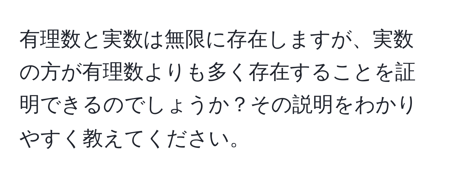 有理数と実数は無限に存在しますが、実数の方が有理数よりも多く存在することを証明できるのでしょうか？その説明をわかりやすく教えてください。