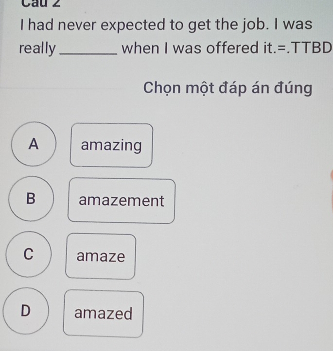 Cau 2
I had never expected to get the job. I was
really _when I was offered it.=.TTBD
Chọn một đáp án đúng
A amazing
B amazement
C amaze
D amazed