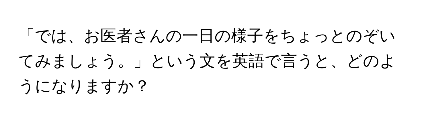 「では、お医者さんの一日の様子をちょっとのぞいてみましょう。」という文を英語で言うと、どのようになりますか？