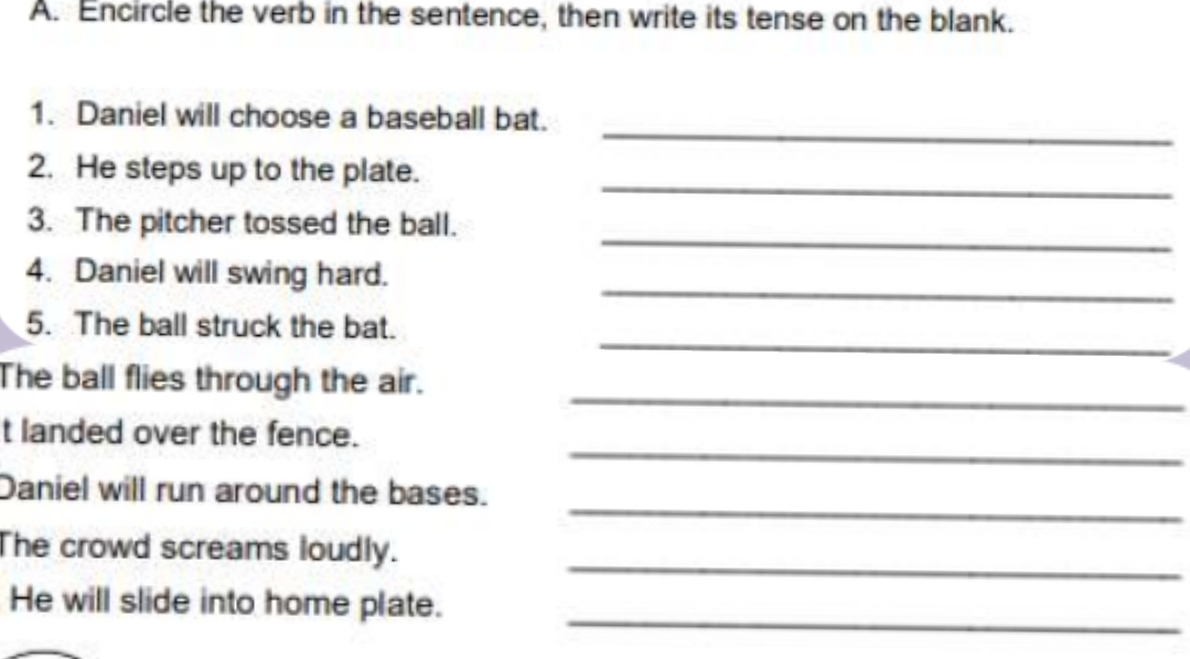 Encircle the verb in the sentence, then write its tense on the blank. 
_ 
1. Daniel will choose a baseball bat. 
_ 
2. He steps up to the plate. 
_ 
3. The pitcher tossed the ball. 
_ 
4. Daniel will swing hard. 
_ 
5. The ball struck the bat. 
_ 
The ball flies through the air. 
_ 
t landed over the fence. 
_ 
Daniel will run around the bases. 
_ 
The crowd screams loudly. 
He will slide into home plate. 
_