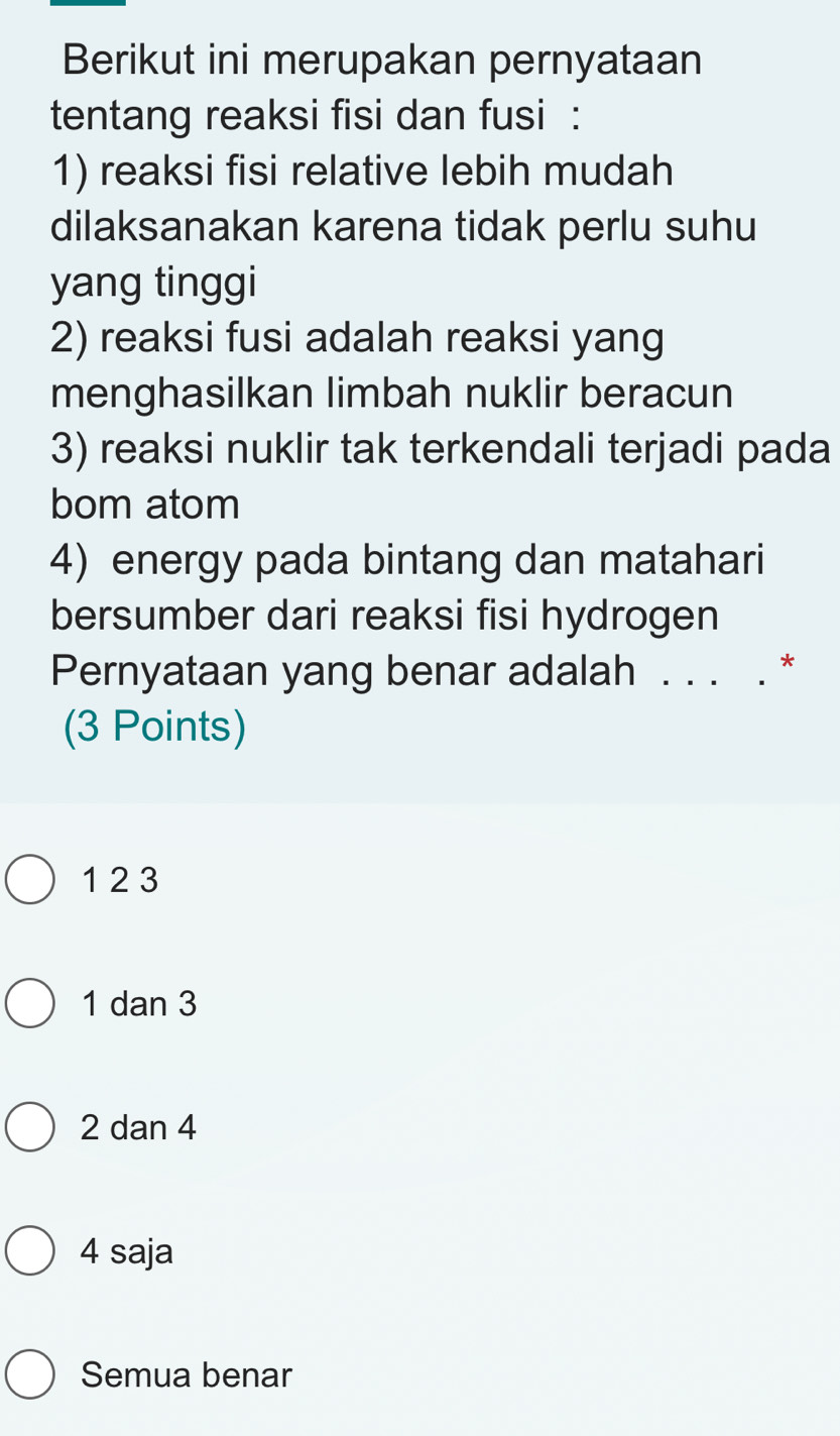 Berikut ini merupakan pernyataan
tentang reaksi fisi dan fusi :
1) reaksi fisi relative lebih mudah
dilaksanakan karena tidak perlu suhu
yang tinggi
2) reaksi fusi adalah reaksi yang
menghasilkan limbah nuklir beracun
3) reaksi nuklir tak terkendali terjadi pada
bom atom
4) energy pada bintang dan matahari
bersumber dari reaksi fisi hydrogen
Pernyataan yang benar adalah . . . . *
(3 Points)
1 2 3
1 dan 3
2 dan 4
4 saja
Semua benar