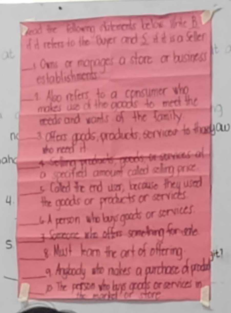 bead the folowing difecents belox Wric B 
of it reters to the Duyer and I if t is a selver 
at 
_1 Ome a marages a store or business It 
establishments 
_1. Noo refers to a consumer who 
makes use d the goods to meet the 
ed and wants of the family 
9 
no 3. offers goods, products servicas to thadau 
to need if 
ane
a specified amount caled selng price 
_ 
s Caled te end ver, because they used 
4. the goods or products or servicks 
_6A person who bagys goods or services 
_I Spone wo offer somehing for sade 
S 
_8. Must kan the art of offering git? 
_ 
_9 Anybody to nakes a purchace d podal 
_p The person tho lays goods or aervices n 
the markd of store