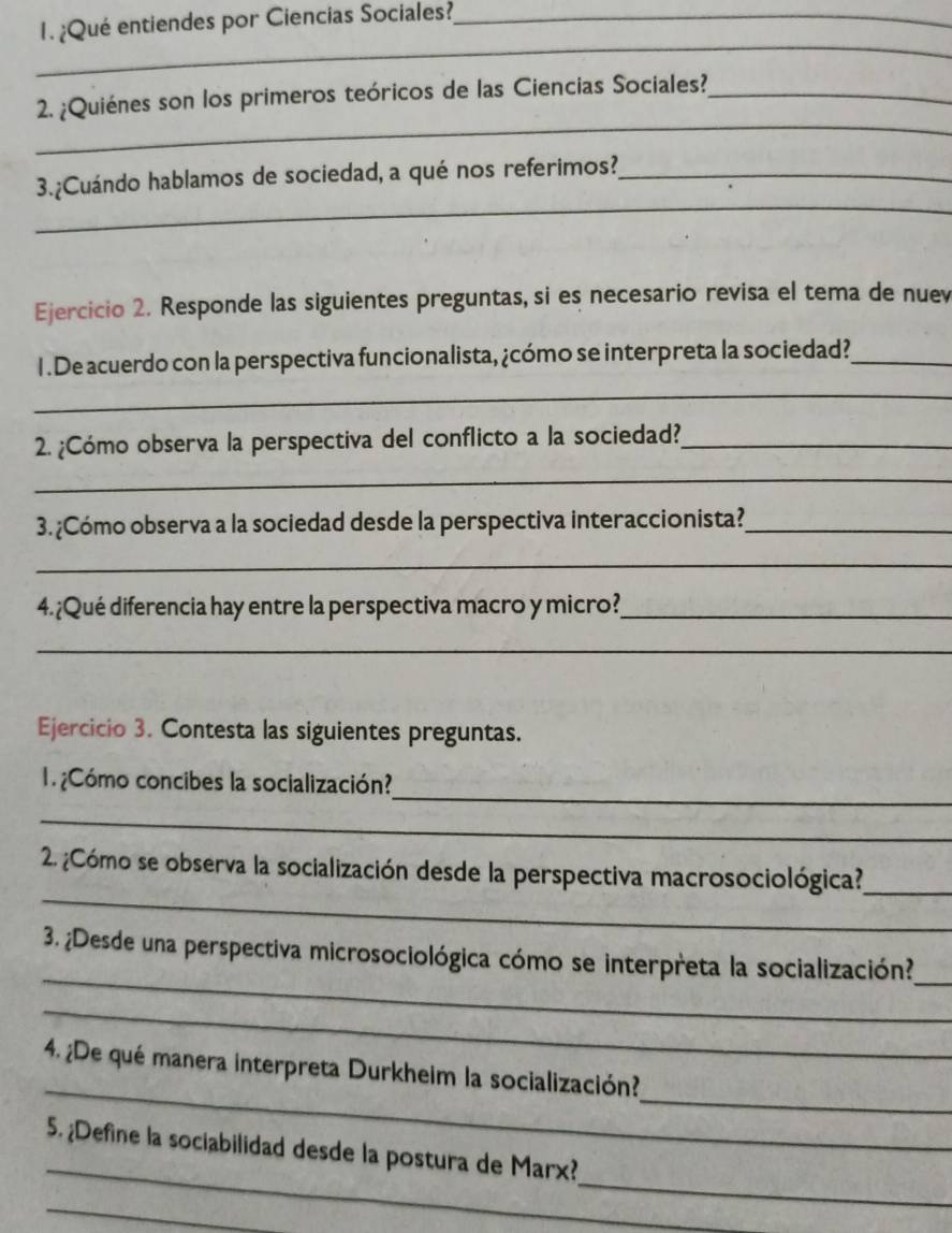 ¿Qué entiendes por Ciencias Sociales?_ 
_ 
_ 
2. ¿Quiénes son los primeros teóricos de las Ciencias Sociales?_ 
_ 
3.¿Cuándo hablamos de sociedad, a qué nos referimos?_ 
Ejercicio 2. Responde las siguientes preguntas, si es necesario revisa el tema de nuev 
1 . De acuerdo con la perspectiva funcionalista, ¿cómo se interpreta la sociedad?_ 
_ 
2. ¿Cómo observa la perspectiva del conflicto a la sociedad?_ 
_ 
3. ¿Cómo observa a la sociedad desde la perspectiva interaccionista?_ 
_ 
4.¿Qué diferencia hay entre la perspectiva macro y micro?_ 
_ 
Ejercicio 3. Contesta las siguientes preguntas. 
_ 
1 ¿Cómo concibes la socialización? 
_ 
_ 
2 ¿Cómo se observa la socialización desde la perspectiva macrosociológica?_ 
_ 
3. ¿Desde una perspectiva microsociológica cómo se interpreta la socialización? 
_ 
_ 
_ 
_ 
4. ¿De qué manera interpreta Durkheim la socialización? 
_ 
_ 
5. ¿Define la sociabilidad desde la postura de Marx? 
_