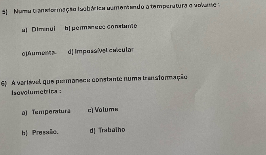 Numa transformação Isobárica aumentando a temperatura o volume :
a) Diminui b) permanece constante
c)Aumenta. d) Impossível calcular
6) A variável que permanece constante numa transformação
Isovolumetrica :
a) Temperatura c) Volume
b) Pressão. d) Trabalho