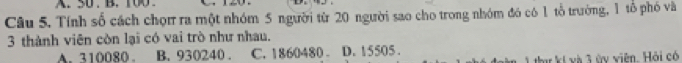 50. B. 100
Câu 5. Tính số cách chọn ra một nhóm 5 người từ 20 người sao cho trong nhóm đó có 1 tổ trường, 1 tổ phó và
3 thành viên còn lại có vai trò như nhau.
A. 310080. B. 930240. C. 1860480. D. 15505.
thư kí và 3 ùy viện, Hỏi có